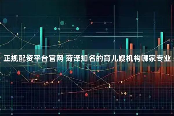 正规配资平台官网 菏泽知名的育儿嫂机构哪家专业