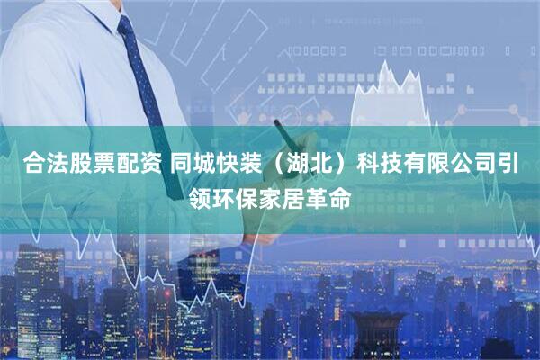 合法股票配资 同城快装（湖北）科技有限公司引领环保家居革命