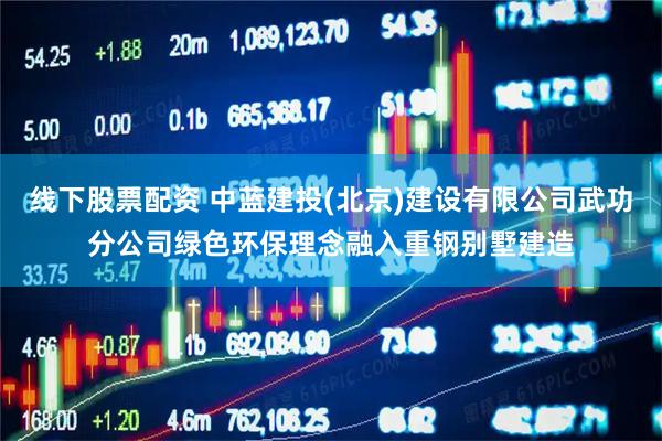 线下股票配资 中蓝建投(北京)建设有限公司武功分公司绿色环保理念融入重钢别墅建造
