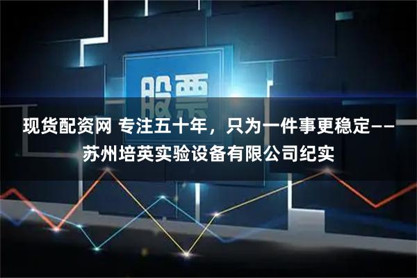 现货配资网 专注五十年，只为一件事更稳定——苏州培英实验设备有限公司纪实