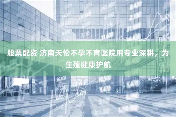 股票配资 济南天伦不孕不育医院用专业深耕，为生殖健康护航