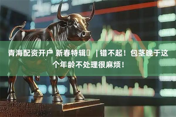青海配资开户 新春特辑⑲ | 错不起！包茎晚于这个年龄不处理很麻烦！