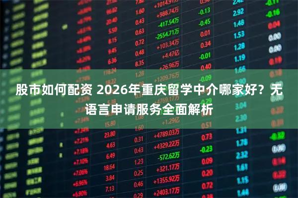 股市如何配资 2026年重庆留学中介哪家好？无语言申请服务全面解析