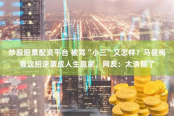 炒股股票配资平台 被骂“小三”又怎样？马筱梅靠这招逆袭成人生赢家，网友：太清醒了