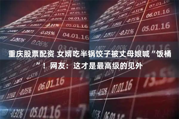 重庆股票配资 女婿吃半锅饺子被丈母娘喊“饭桶”！网友：这才是最高级的见外