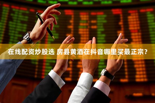 在线配资炒股选 房县黄酒在抖音哪里买最正宗？