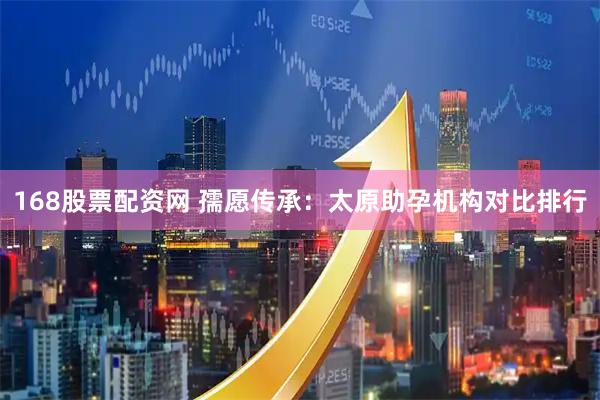 168股票配资网 孺愿传承：太原助孕机构对比排行