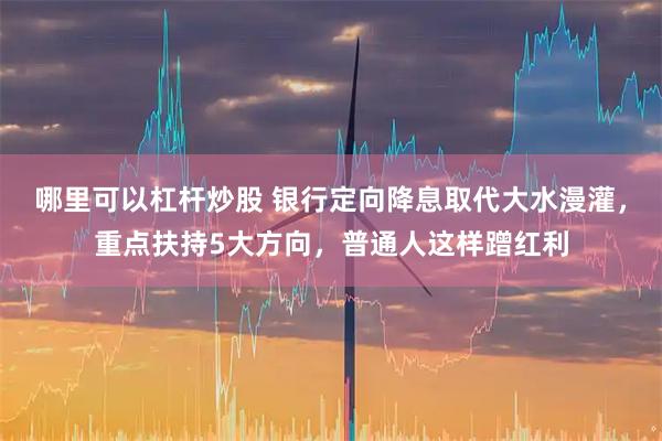 哪里可以杠杆炒股 银行定向降息取代大水漫灌，重点扶持5大方向，普通人这样蹭红利