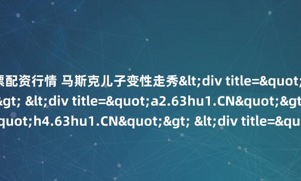 股票配资行情 马斯克儿子变性走秀<div title="s9.63hu1.CN"> <div title="a2.63hu1.CN"> <div title="h4.63hu1.CN"> <di