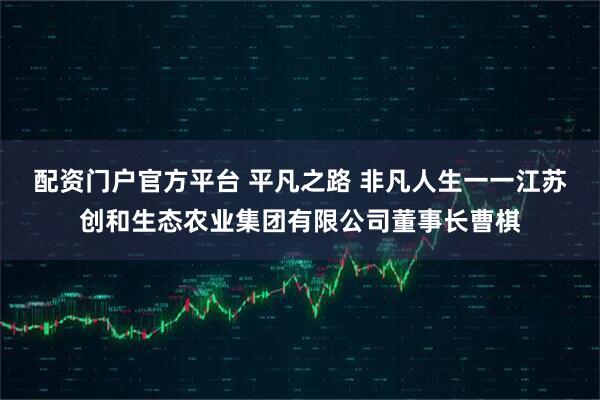 配资门户官方平台 平凡之路 非凡人生一一江苏创和生态农业集团有限公司董事长曹棋