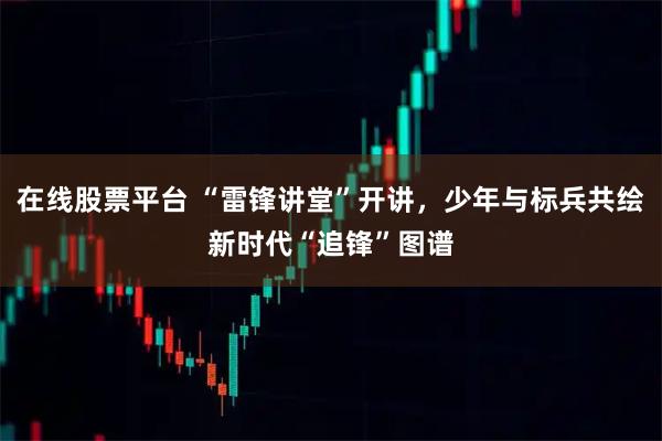 在线股票平台 “雷锋讲堂”开讲，少年与标兵共绘新时代“追锋”图谱