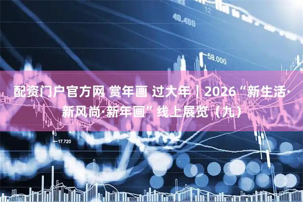 配资门户官方网 赏年画 过大年｜2026“新生活·新风尚·新年画”线上展览（九）
