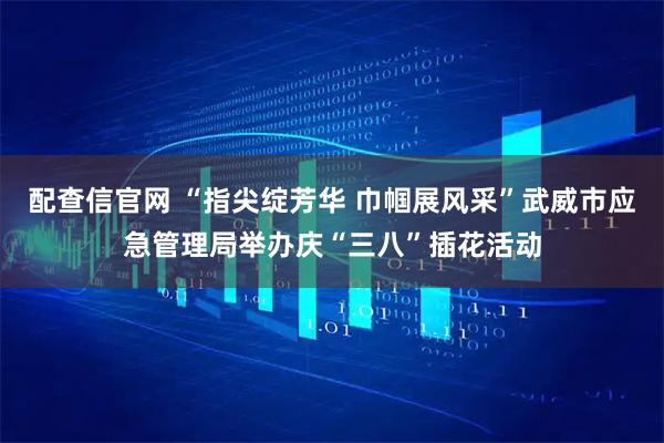 配查信官网 “指尖绽芳华 巾帼展风采”武威市应急管理局举办庆“三八”插花活动