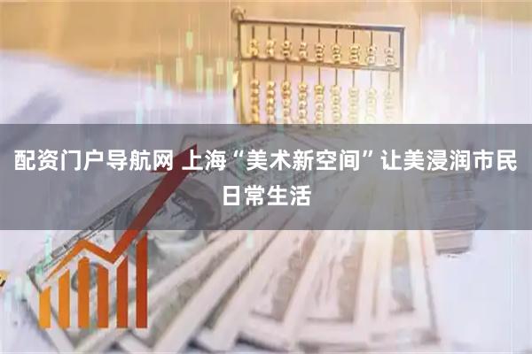 配资门户导航网 上海“美术新空间”让美浸润市民日常生活