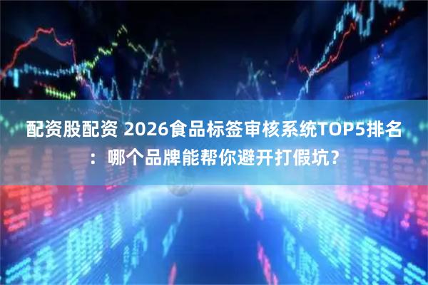 配资股配资 2026食品标签审核系统TOP5排名：哪个品牌能帮你避开打假坑？