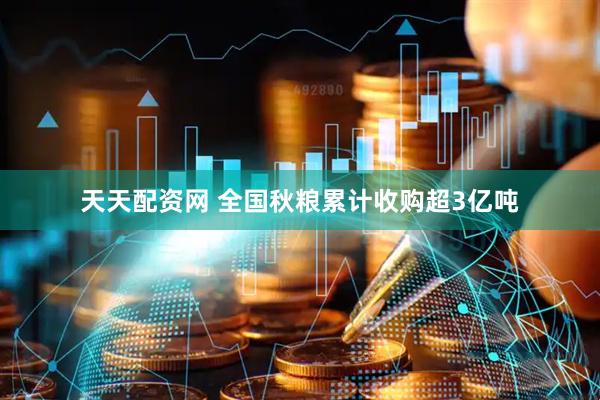 天天配资网 全国秋粮累计收购超3亿吨