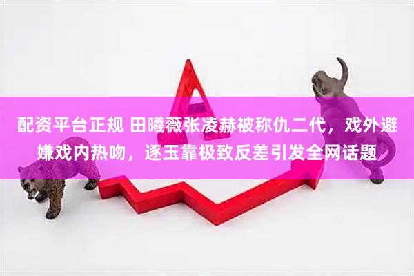 配资平台正规 田曦薇张凌赫被称仇二代，戏外避嫌戏内热吻，逐玉靠极致反差引发全网话题