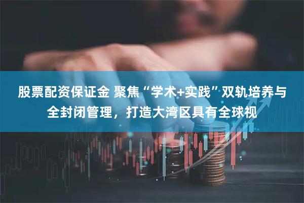 股票配资保证金 聚焦“学术+实践”双轨培养与全封闭管理，打造大湾区具有全球视