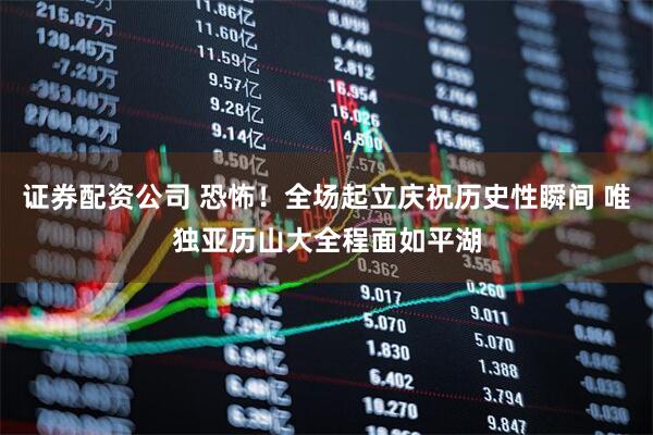 证券配资公司 恐怖！全场起立庆祝历史性瞬间 唯独亚历山大全程面如平湖