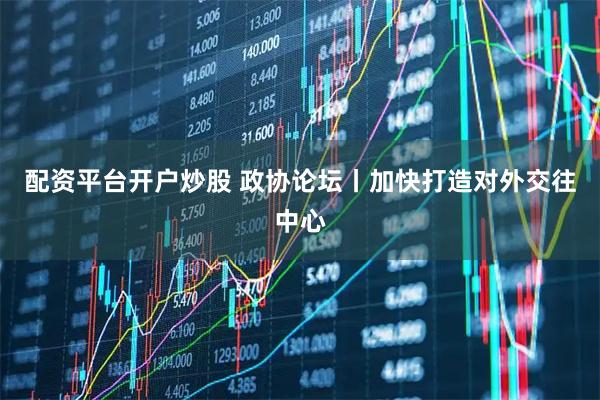 配资平台开户炒股 政协论坛丨加快打造对外交往中心