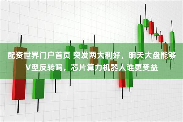 配资世界门户首页 突发两大利好，明天大盘能够V型反转吗，芯片算力机器人谁更受益