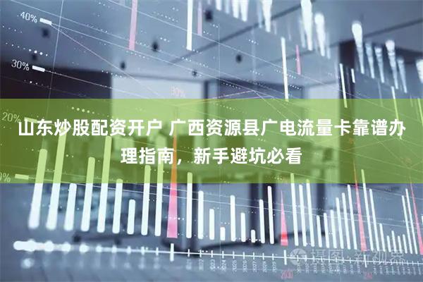 山东炒股配资开户 广西资源县广电流量卡靠谱办理指南，新手避坑必看