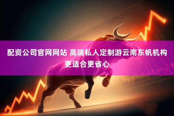 配资公司官网网站 高端私人定制游云南东帆机构更适合更省心