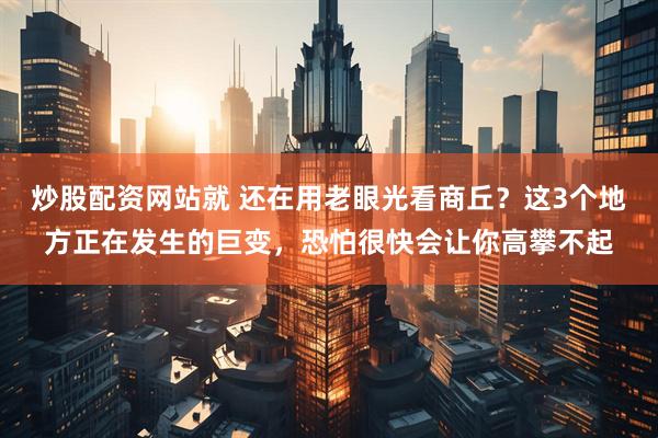 炒股配资网站就 还在用老眼光看商丘？这3个地方正在发生的巨变，恐怕很快会让你高攀不起