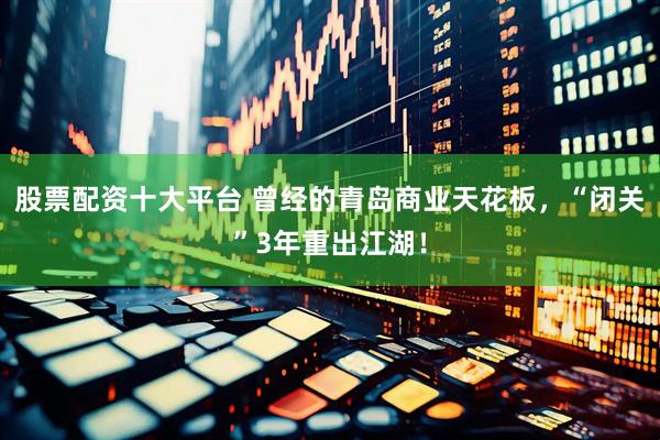 股票配资十大平台 曾经的青岛商业天花板，“闭关”3年重出江湖！