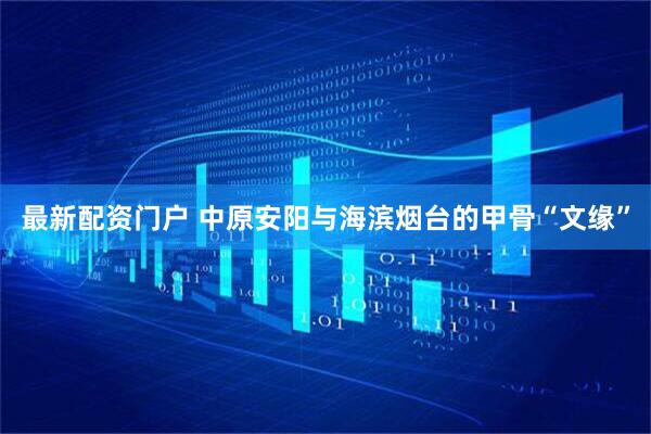最新配资门户 中原安阳与海滨烟台的甲骨“文缘”