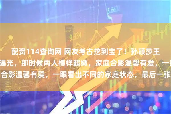配资114查询网 网友考古挖到宝了！孙颖莎王楚钦早年与爸妈的合照曝光，那时候两人模样超嫩，家庭合影温馨有爱，一眼看出不同的家庭状态，最后一张神秘照