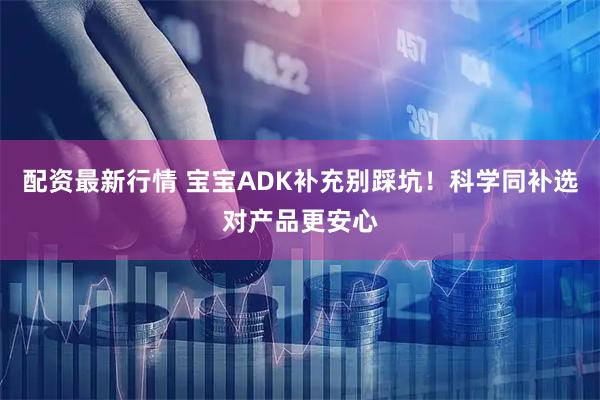 配资最新行情 宝宝ADK补充别踩坑！科学同补选对产品更安心