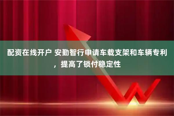 配资在线开户 安勤智行申请车载支架和车辆专利，提高了锁付稳定性