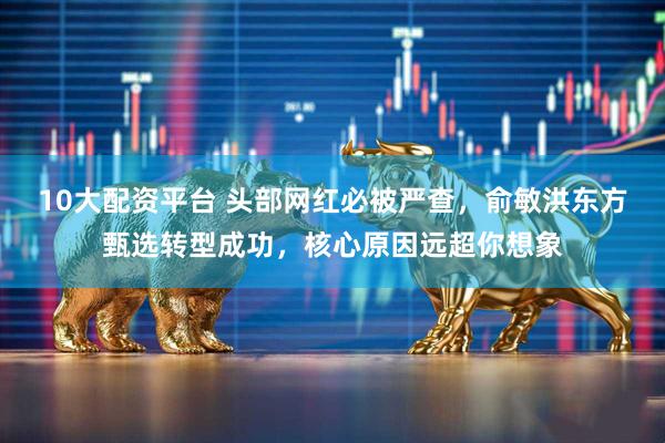 10大配资平台 头部网红必被严查，俞敏洪东方甄选转型成功，核心原因远超你想象