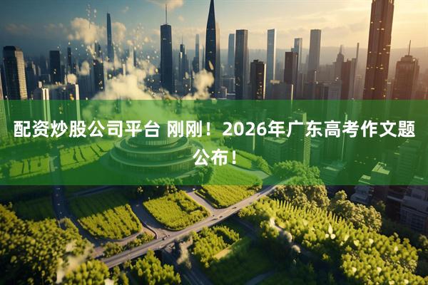 配资炒股公司平台 刚刚！2026年广东高考作文题公布！
