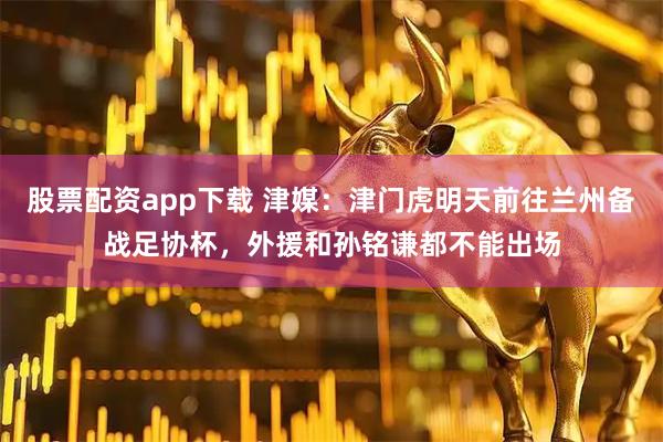 股票配资app下载 津媒：津门虎明天前往兰州备战足协杯，外援和孙铭谦都不能出场