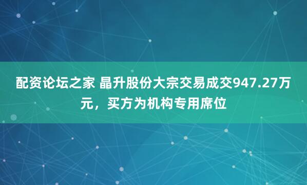 配资论坛之家 晶升股份大宗交易成交947.27万元，买方为机构专用席位