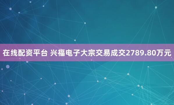 在线配资平台 兴福电子大宗交易成交2789.80万元