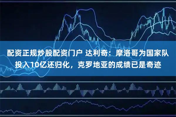 配资正规炒股配资门户 达利奇：摩洛哥为国家队投入10亿还归化，克罗地亚的成绩已是奇迹