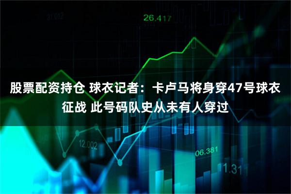 股票配资持仓 球衣记者：卡卢马将身穿47号球衣征战 此号码队史从未有人穿过