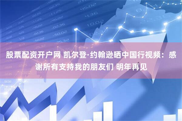 股票配资开户网 凯尔登·约翰逊晒中国行视频：感谢所有支持我的朋友们 明年再见