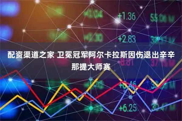 配资渠道之家 卫冕冠军阿尔卡拉斯因伤退出辛辛那提大师赛